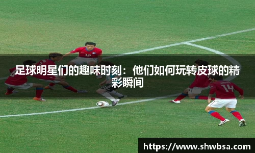 足球明星们的趣味时刻：他们如何玩转皮球的精彩瞬间
