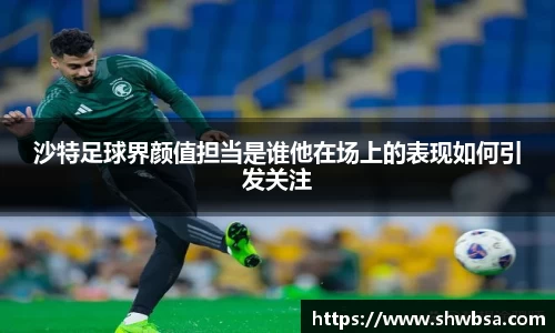 沙特足球界颜值担当是谁他在场上的表现如何引发关注